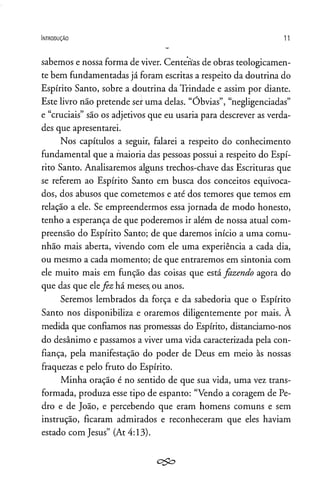 In t r o d u ç ã o 11
sabemos e nossa forma de viver. Centenas de obras teologicamen­
te bem fundamentadas já foram escritas a respeito da doutrina do
Espírito Santo, sobre a doutrina da Trindade e assim por diante.
Este livro não pretende ser uma delas. “Óbvias”, “negligenciadas”
e “cruciais” são os adjetivos que eu usaria para descrever as verda­
des que apresentarei.
Nos capítulos a seguir, falarei a respeito do conhecimento
fundamental que a maioria das pessoas possui a respeito do Espí­
rito Santo. Analisaremos alguns trechos-chave das Escrituras que
se referem ao Espírito Santo em busca dos conceitos equivoca­
dos, dos abusos que cometemos e até dos temores que temos em
relação a ele. Se empreendermos essa jornada de modo honesto,
tenho a esperança de que poderemos ir além de nossa atual com­
preensão do Espírito Santo; de que daremos início a uma comu­
nhão mais aberta, vivendo com ele uma experiência a cada dia,
ou mesmo a cada momento; de que entraremos em sintonia com
ele muito mais em função das coisas que está fazendo agora do
que das que elefez há meses,ou anos.
Seremos lembrados da força e da sabedoria que o Espírito
Santo nos disponibiliza e oraremos diligentemente por mais. À
medida que confiamos nas promessas do Espírito, distanciamo-nos
do desânimo e passamos a viver uma vida caracterizada pela con­
fiança, pela manifestação do poder de Deus em meio às nossas
fraquezas e pelo fruto do Espírito.
Minha oração é no sentido de que sua vida, uma vez trans­
formada, produza esse tipo de espanto: “Vendo a coragem de Pe­
dro e de João, e percebendo que eram homens comuns e sem
instrução, ficaram admirados e reconheceram que eles haviam
estado com Jesus” (At 4:13).
c&o
 