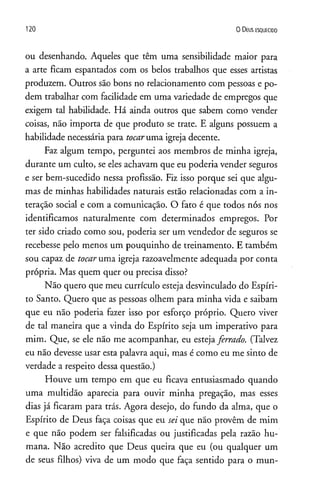120 O D eus e s q u e c id o
ou desenhando. Aqueles que têm uma sensibilidade maior para
a arte ficam espantados com os belos trabalhos que esses artistas
produzem. Outros são bons no relacionamento com pessoas e po­
dem trabalhar com facilidade em uma variedade de empregos que
exigem tal habilidade. Há ainda outros que sabem como vender
coisas, não importa de que produto se trate. E alguns possuem a
habilidade necessária para tocaruma igreja decente.
Faz algum tempo, perguntei aos membros de minha igreja,
durante um culto, se eles achavam que eu poderia vender seguros
e ser bem-sucedido nessa profissão. Fiz isso porque sei que algu­
mas de minhas habilidades naturais estão relacionadas com a in­
teração social e com a comunicação. O fato é que todos nós nos
identificamos naturalmente com determinados empregos. Por
ter sido criado como sou, poderia ser um vendedor de seguros se
recebesse pelo menos um pouquinho de treinamento. E também
sou capaz de tocaruma igreja razoavelmente adequada por conta
própria. Mas quem quer ou precisa disso?
Não quero que meu currículo esteja desvinculado do Espíri­
to Santo. Quero que as pessoas olhem para minha vida e saibam
que eu não poderia fazer isso por esforço próprio. Quero viver
de tal maneira que a vinda do Espírito seja um imperativo para
mim. Que, se ele não me acompanhar, eu estejaferrado. (Talvez
eu não devesse usar esta palavra aqui, mas é como eu me sinto de
verdade a respeito dessa questão.)
Houve um tempo em que eu ficava entusiasmado quando
uma multidão aparecia para ouvir minha pregação, mas esses
dias já ficaram para trás. Agora desejo, do fundo da alma, que o
Espírito de Deus faça coisas que eu sei que não provêm de mim
e que não podem ser falsificadas ou justificadas pela razão hu­
mana. Não acredito que Deus queira que eu (ou qualquer um
de seus filhos) viva de um modo que faça sentido para o mun­
 