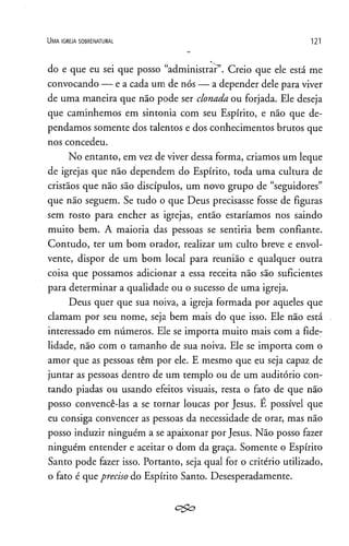 U m a ig r e j a s o b r e n a t u r a l 121
do e que eu sei que posso “administrar”. Creio que ele está me
convocando — e a cada um de nós — a depender dele para viver
de uma maneira que não pode ser clonada ou forjada. Ele deseja
que caminhemos em sintonia com seu Espírito, e não que de­
pendamos somente dos talentos e dos conhecimentos brutos que
nos concedeu.
No entanto, em vez de viver dessa forma, criamos um leque
de igrejas que não dependem do Espírito, toda uma cultura de
cristãos que não são discípulos, um novo grupo de “seguidores”
que não seguem. Se tudo o que Deus precisasse fosse de figuras
sem rosto para encher as igrejas, então estaríamos nos saindo
muito bem. A maioria das pessoas se sentiria bem confiante.
Contudo, ter um bom orador, realizar um culto breve e envol­
vente, dispor de um bom local para reunião e qualquer outra
coisa que possamos adicionar a essa receita não são suficientes
para determinar a qualidade ou o sucesso de uma igreja.
Deus quer que sua noiva, a igreja formada por aqueles que
clamam por seu nome, seja bem mais do que isso. Ele não está
interessado em números. Ele se importa muito mais com a fide­
lidade, não com o tamanho de sua noiva. Ele se importa com o
amor que as pessoas têm por ele. E mesmo que eu seja capaz de
juntar as pessoas dentro de um templo ou de um auditório con­
tando piadas ou usando efeitos visuais, resta o fato de que não
posso convencê-las a se tornar loucas por Jesus. E possível que
eu consiga convencer as pessoas da necessidade de orar, mas não
posso induzir ninguém a se apaixonar por Jesus. Não posso fazer
ninguém entender e aceitar o dom da graça. Somente o Espírito
Santo pode fazer isso. Portanto, seja qual for o critério utilizado,
o fato é que preciso do Espírito Santo. Desesperadamente.
c&o
 