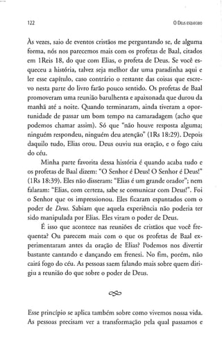 122 0 D eus e s q u e c id o
Às vezes, saio de eventos cristãos me perguntando se, de alguma
forma, nós nos parecemos mais com os profetas de Baal, citados
em IReis 18, do que com Elias, o profeta de Deus. Se você es­
queceu a história, talvez seja melhor dar uma paradinha aqui e
ler esse capítulo, caso contrário o restante das coisas que escre­
vo nesta parte do livro farão pouco sentido. Os profetas de Baal
promoveram uma reunião barulhenta e apaixonada que durou da
manha até a noite. Quando terminaram, ainda tiveram a opor­
tunidade de passar um bom tempo na camaradagem (acho que
podemos chamar assim). Só que “não houve resposta alguma;
ninguém respondeu, ninguém deu atenção” (lRs 18:29). Depois
daquilo tudo, Elias orou. Deus ouviu sua oração, e o fogo caiu
do céu.
Minha parte favorita dessa história é quando acaba tudo e
os profetas de Baal dizem: “O Senhor é Deus! O Senhor é Deus!”
(lRs 18:39). Eles não disseram: “Elias é um grande orador”; nem
falaram: “Elias, com certeza, sabe se comunicar com Deus!”. Foi
o Senhor que os impressionou. Eles ficaram espantados com o
poder de Deus. Sabiam que aquela experiência não poderia ter
sido manipulada por Elias. Eles viram o poder de Deus.
É isso que acontece nas reuniões de cristãos que você fre­
qüenta? Ou parecem mais com o que os profetas de Baal ex­
perimentaram antes da oração de Elias? Podemos nos divertir
bastante cantando e dançando em frenesi. No fim, porém, não
cairá fogo do céu. As pessoas saem falando mais sobre quem diri­
giu a reunião do que sobre o poder de Deus.
c$o
Esse princípio se aplica também sobre como vivemos nossa vida.
As pessoas precisam ver a transformação pela qual passamos e
 