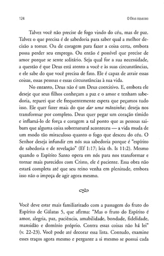 124 0 D eus e s q u e c id o
Talvez você não precise de fogo vindo do céu, mas de paz.
Talvez o que precisa é de sabedoria para saber qual a melhor de­
cisão a tomar. Ou de coragem para fazer a coisa certa, embora
possa perder seu emprego. Ou então é possível que precise de
amor porque se sente solitário. Seja qual for a sua necessidade,
a questão é que Deus está atento a você e às suas circunstâncias,
e ele sabe do que você precisa de fato. Ele é capaz de atrair essas
coisas, essas pessoas e essas circunstâncias à sua vida.
No entanto, Deus não é um Deus coercitivo. E, embora ele
deseje que seus filhos conheçam a paz e o amor e tenham sabe­
doria, reparei que ele frequentemente espera que peçamos tudo
isso. Ele quer fazer mais do que dar uma mãozinha; deseja nos
transformar por completo. Deus quer pegar um coração tímido
e inflamá-lo de força e coragem a tal ponto que as pessoas sai­
bam que alguma coisa sobrenatural aconteceu — a vida muda de
um modo tão miraculoso quanto o fogo que desceu do céu. O
Senhor deseja infundir em nós sua sabedoria porque é “espírito
de sabedoria e de revelação” (Ef 1:17; leia tb. Is 11:2). Mesmo
quando o Espírito Santo opera em nós para nos transformar e
tornar mais parecidos com Cristo, ele é paciente. Essa obra não
estará completa até que seu reino venha em plenitude, embora
isso não o impeça de agir agora mesmo.
Você deve estar mais familiarizado com a passagem do fruto do
Espírito de Gálatas 5, que afirma: “Mas o fruto do Espírito é
amor, alegria, paz, paciência, amabilidade, bondade, fidelidade,
mansidão e domínio próprio. Contra essas coisas não há lei”
(v. 22-23). Você pode até decorar essa lista. Contudo, examine
esses traços agora mesmo e pergunte a si mesmo se possui cada
 