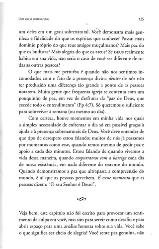 um deles em um grau sobrenatural. Você demonstra mais gen­
tileza e fidelidade do que os espíritas que conhece? Possui mais
domínio próprio do que seus amigos muçulmanos? Mais paz do
que os budistas? Mais alegria do que os ateus? Se d e u s realmente
habita em sua vida, não seria o caso de você ser diferente de to­
das as outras pessoas?
O que mais me perturba é quando não nos sentimos in­
comodados com o fato de a presença divina dentro de nós não
ter produzido uma diferença tão grande a ponto de as pessoas
notarem. Muita gente que freqüenta igreja se contenta com um
pouquinho de paz, em vez de desfrutar da “paz de Deus, que
excede todo o entendimento” (Fp 4:7). Só queremos o suficiente
para sobreviver à semana (ou mesmo ao dia).
Com certeza, houve momentos em minha vida nos quais
a simples necessidade de enfrentar o dia só era possível graças à
ajuda e à presença sobrenaturais de Deus. Você deve entender de
que tipo de desespero estou falando; muitos de nós já passamos
por momentos como esse, quando temos mesmo de pedir paz e
apoio a cada dez minutos. Estou falando de quando vivemos a
vida dessa maneira, quando empurramos com a barriga cada dia
de nossa existência, em nada diferente do restante do mundo.
Quando demonstramos a paz que ultrapassa a compreensão do
mundo, é aí que as pessoas percebem. E nesse momento que as
pessoas dizem: “O seu Senhor é Deus!”.
Veja bem, este capítulo não foi escrito para provocar um senti­
mento de culpa em você, mas sim para servir como desafio e para
abrir espaço para uma análise honesta sobre sua vida. Você sabe
o que significa ser cheio de alegria? Você sente paz genuína, não
U m a ig r e j a s o b r e n a t u r a l 1 2 5
 