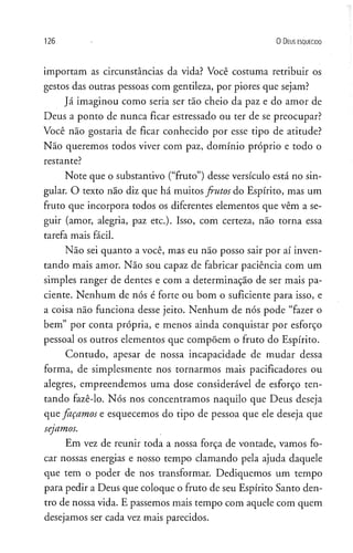 1 2 6 0 D eus e s q u e c id o
importam as circunstâncias da vida? Você costuma retribuir os
gestos das outras pessoas com gentileza, por piores que sejam?
Já imaginou como seria ser tão cheio da paz e do amor de
Deus a ponto de nunca ficar estressado ou ter de se preocupar?
Você não gostaria de ficar conhecido por esse tipo de atitude?
Não queremos todos viver com paz, domínio próprio e todo o
restante?
Note que o substantivo (“fruto”) desse versículo está no sin­
gular. O texto não diz que há muitos frutos do Espírito, mas um
fruto que incorpora todos os diferentes elementos que vêm a se­
guir (amor, alegria, paz etc.). Isso, com certeza, não torna essa
tarefa mais fácil.
Não sei quanto a você, mas eu não posso sair por aí inven­
tando mais amor. Não sou capaz de fabricar paciência com um
simples ranger de dentes e com a determinação de ser mais pa­
ciente. Nenhum de nós é forte ou bom o suficiente para isso, e
a coisa não funciona desse jeito. Nenhum de nós pode “fazer o
bem” por conta própria, e menos ainda conquistar por esforço
pessoal os outros elementos que compõem o fruto do Espírito.
Contudo, apesar de nossa incapacidade de mudar dessa
forma, de simplesmente nos tornarmos mais pacificadores ou
alegres, empreendemos uma dose considerável de esforço ten­
tando fazê-lo. Nós nos concentramos naquilo que Deus deseja
que façamos e esquecemos do tipo de pessoa que ele deseja que
sejamos.
Em vez de reunir toda a nossa força de vontade, vamos fo­
car nossas energias e nosso tempo clamando pela ajuda daquele
que tem o poder de nos transformar. Dediquemos um tempo
para pedir a Deus que coloque o fruto de seu Espírito Santo den­
tro de nossa vida. E passemos mais tempo com aquele com quem
desejamos ser cada vez mais parecidos.
 