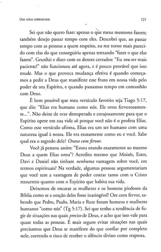 U m a ig r e j a s o b r e n a t u r a l 127
Sei que não quero fazer apenas o qüe meus mentores fazem;
também desejo passar tempo com eles. Descobri que, ao passar
tempo com as pessoas a quem respeito, eu me torno mais pareci­
do com elas do que conseguiria apenas tentando “fazer o que elas
fazem”. Grunhir e dizer com os dentes cerrados: “Eu vouser mais
paciente!” não funcionou até agora, è é pouco provável que isso
mude. Mas o que provoca mudança efetiva é quando começa­
mos a pedir a Deus que manifeste esse fruto em nossa vida pelo
poder de seu Espírito, e quando passamos tempo em comunhão
com Deus.
E bem possível que meu versículo favorito seja Tiago 5:17,
que diz: “Elias era humano como nós. Ele orou fervorosamen­
te...”. Não deixe de orar desesperada e corajosamente para que o
Espírito opere em sua vida só porque você não é o profeta Elias.
Como esse versículo afirma, Elias era um ser humano com uma
natureza igual à nossa. Ele era exatamente como eu e você. Sabe
qual era o segredo dele? Orava comfervor.
Você já pensou assim: “Estou orando exatamente ao mesmo
Deus a quem Elias orou”? Acredita mesmo que Moisés, Ester,
Davi e Daniel não tinham nenhuma vantagem sobre você, em
termos espirituais? Na verdade, algumas pessoas argumentariam
que você tem a vantagem de poder contar tanto com o Cristo
ressurreto quanto com o Espírito que habita sua vida.
Deixemos de encarar as mulheres e os homens piedosos da
Bíblia como se a oração deles fosse inatingível! Ore com fervor, sa­
bendo que Pedro, Paulo, Maria e Rute foram homens e mulheres
humanos “como nós” (Tg 5:17). Sei que tenho a tendência de fu­
gir de situações nas quaisprecisode Deus, e acho que isso vale para
quase todas as pessoas. E mais seguro evitar situações nas quais
precisamos que Deus se manifeste do que confiar por completo
nele, correndo o risco de receber o silêncio divino como resposta.
 