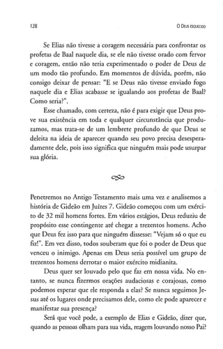128 0 D eus e s q u e c id o
Se Elias não tivesse a coragem necessária para confrontar os
profetas de Baal naquele dia, se ele não tivesse orado com fervor
e coragem, então não teria experimentado o poder de Deus de
um modo tão profundo. Em momentos de dúvida, porém, não
consigo deixar de pensar: “E se Deus não tivesse enviado fogo
naquele dia e Elias acabasse se igualando aos profetas de Baal?
Como seria?”.
Esse chamado, com certeza, não é para exigir que Deus pro­
ve sua existência em toda e qualquer circunstância que produ-
zamos, mas trata-se de um lembrete profundo de que Deus se
deleita na ideia de aparecer quando seu povo precisa desespera­
damente dele, pois isso significa que ninguém mais pode usurpar
sua glória.
Penetremos no Antigo Testamento mais uma vez e analisemos a
história de Gideão em Juizes 7. Gideão começou com um exérci­
to de 32 mil homens fortes. Em vários estágios, Deus reduziu de
propósito esse contingente até chegar a trezentos homens. Acho
que Deus fez isso para que ninguém dissesse: “Vejam só o que eu
fiz!”. Em vez disso, todos souberam que foi o poder de Deus que
venceu o inimigo. Apenas em Deus seria possível um grupo de
trezentos homens derrotar o maior exército midianita.
Deus quer ser louvado pelo que faz em nossa vida. No en­
tanto, se nunca fizermos orações audaciosas e corajosas, como
podemos esperar que ele responda a elas? Se nunca seguimos Je­
sus até os lugares onde precisamos dele, como ele pode aparecer e
manifestar sua presença?
Será que você pode, a exemplo de Elias e Gideão, dizer que,
quando as pessoas olham para suavida, reagem louvando nosso Pai?
 
