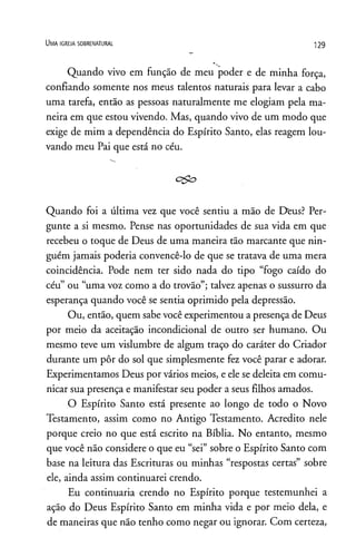 U m a ig r e j a s o b r e n a t u r a l
129
Quando vivo em função de meu poder e de minha força,
confiando somente nos meus talentos naturais para levar a cabo
uma tarefa, então as pessoas naturalmente me elogiam pela ma­
neira em que estou vivendo. Mas, quando vivo de um modo que
exige de mim a dependência do Espírito Santo, elas reagem lou­
vando meu Pai que está no céu.
c&o
Quando foi a última vez que você sentiu a mão de Deus? Per­
gunte a si mesmo. Pense nas oportunidades de sua vida em que
recebeu o toque de Deus de uma maneira tão marcante que nin­
guém jamais poderia convencê-lo de que se tratava de uma mera
coincidência. Pode nem ter sido nada do tipo “fogo caído do
céu” ou “uma voz como a do trovão”; talvez apenas o sussurro da
esperança quando você se sentia oprimido pela depressão.
Ou, então, quem sabe você experimentou a presença de Deus
por meio da aceitação incondicional de outro ser humano. Ou
mesmo teve um vislumbre de algum traço do caráter do Criador
durante um pôr do sol que simplesmente fez você parar e adorar.
Experimentamos Deus por vários meios, e ele se deleita em comu­
nicar sua presença e manifestar seu poder a seus filhos amados.
O Espírito Santo está presente ao longo de todo o Novo
Testamento, assim como no Antigo Testamento. Acredito nele
porque creio no que está escrito na Bíblia. No entanto, mesmo
que você não considere o que eu “sei” sobre o Espírito Santo com
base na leitura das Escrituras ou minhas “respostas certas” sobre
ele, ainda assim continuarei crendo.
Eu continuaria crendo no Espírito porque testemunhei a
ação do Deus Espírito Santo em minha vida e por meio dela, e
de maneiras que não tenho como negar ou ignorar. Com certeza,
 