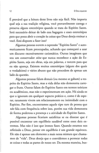 12 0 D eus e s q u e c id o
É provável que a leitura deste livro não seja fácil. Não importa
qual seja a sua tradição religiosa, você provavelmente carrega e
preserva alguns estereótipos quando se trata do Espírito Santo.
Será necessário deixar de lado essa bagagem e esses estereótipos
para que possa abrir o coração às coisas que Deus deseja ensinar a
você. Está disposto a fazer isso?
Algumas pessoas ouvem a expressão “Espírito Santo” e auto­
maticamente ficam preocupadas, achando que começarei a usar
um discurso excessivamente carismático. Outras imaginam que
sou um conservador xiita que nunca reconhece a ação do Es­
pírito Santo, seja em obras, seja em palavras, e torcem para que
eu não apareça. Existem muitos estereótipos (alguns dos quais
o verdadeiros) e vários abusos que não procedem de apenas um
lado da questão.
Algumas pessoas falam demais (ou mesmo se gabam) a res­
peito do Espírito Santo, mas a vida delas não demonstra carre­
gar o fruto. Outras falam do Espírito Santo em termos teóricos
ou acadêmicos, mas não o experimentam em ação. Há ainda os
que o ignoram em qualquer aspecto prático e, como é de espe­
rar, raramente vivem um relacionamento ou intimidade com o
Espírito. Por fim, encontramos aquele tipo raro de pessoa que
não fala com frequência sobre isso, porém sua vida demonstra
de forma poderosa a presença e a atividade do Espírito Santo.
Algumas pessoas ficariam satisfeitas se eu dissesse que é
possível encontrar um equilíbrio saudável entre esses dois ex­
tremos. Mas não é isso que iremos fazer. Quando estamos nos
referindo a Deus, pensar em equilíbrio é um grande equívoco.
Ele não é apenas um elemento a mais nessa mistura que chama­
mos de “vida”. Deus deseja que o convidemos a permear todas
as coisas e todas as partes de nosso ser. Da mesma maneira, bus­
 