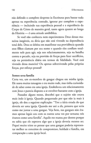 1 3 0 O D eus e s q u e c id o
não defendo o completo desprezo às Escrituras para basear tudo
apenas na experiência; contudo, ignorar por completo a expe­
riência — incluindo sua experiência pessoal e a experiência do
Corpo de Cristo de maneira geral, tanto agora quanto ao longo
da História — é uma atitude antibíblica.
Se você não conheceu nem experimentou Deus dessas ma­
neiras inegáveis, eu diria que não está vivendo na dependência
total dele. Deus se deleita em manifestar sua providência quando
seus filhos clamam por seu nome e quando eles confiam total­
mente nele para agir, seja nos relacionamentos, seja na batalha
contra o pecado, seja na provisão de forças para fazer sacrifícios,
seja na persistência diária em termos de fidelidade. Você está
vivendo dessa maneira? Ou apenas sobrevivendo pelas próprias
forças, por esforço pessoal?
Somos uma família
Certa vez, um ex-membro de gangue chegou em minha igreja.
Ele usava muitas tatuagens e era muito rude, mas tinha curiosida­
de de saber como era uma igreja. Estabeleceu um relacionamento
com Jesus e parecia disposto a se envolver bastante com a igreja.
Passados alguns meses, descobri que o sujeito não estava
mais indo à igreja. Quando perguntado por que não ia mais à
igreja, ele deu a seguinte explicação: “Tive a ideia errada do que
deveria ser uma igreja. Quando me uni a ela, pensava que seria
como me juntar a uma gangue. Veja bem, nas gangues não éra­
mos apenas legais uns com os outros uma vez por semana; nós
éramos como uma família”.Aquilo me matou por dentro porque
eu sabia que ele esperava algo que a igreja deveria mesmo ser.
Fiquei muito triste ao pensar que uma gangue poderia represen­
tar melhor os conceitos de compromisso, lealdade e família, em
comparação a uma igreja local.
 