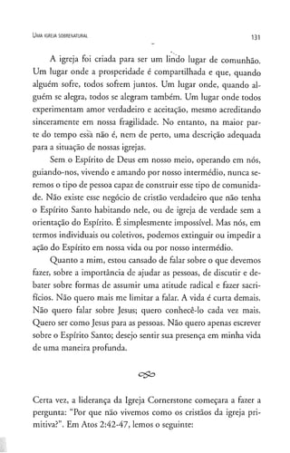 U m a ig r e j a s o b r e n a t u r a l
131
A igreja foi criada para ser um lindo lugar de comunhão.
Um lugar onde a prosperidade é compartilhada e que, quando
alguém sofre, todos sofrem juntos. Um lugar onde, quando al­
guém se alegra, todos se alegram também. Um lugar onde todos
experimentam amor verdadeiro e aceitação, mesmo acreditando
sinceramente em nossa fragilidade. No entanto, na maior par­
te do tempo essà não é, nem de perto, uma descrição adequada
para a situação de nossas igrejas.
Sem o Espírito de Deus em nosso meio, operando em nós,
guiando-nos, vivendo e amando por nosso intermédio, nunca se­
remos o tipo de pessoa capaz de construir esse tipo de comunida­
de. Não existe esse negócio de cristão verdadeiro que não tenha
o Espírito Santo habitando nele, ou de igreja de verdade sem a
orientação do Espírito. E simplesmente impossível. Mas nós, em
termos individuais ou coletivos, podemos extinguir ou impedir a
ação do Espírito em nossa vida ou por nosso intermédio.
Quanto a mim, estou cansado de falar sobre o que devemos
fazer, sobre a importância de ajudar as pessoas, de discutir e de­
bater sobre formas de assumir uma atitude radical e fazer sacri­
fícios. Não quero mais me limitar a falar. A vida é curta demais.
Não quero falar sobre Jesus; quero conhecê-lo cada vez mais.
Quero ser como Jesus para as pessoas. Não quero apenas escrever
sobre o Espírito Santo; desejo sentir sua presença em minha vida
de uma maneira profunda.
Certa vez, a liderança da Igreja Cornerstone começara a fazer a
pergunta: “Por que não vivemos como os cristãos da igreja pri­
mitiva?”. Em Atos 2:42-47, lemos o seguinte:
 