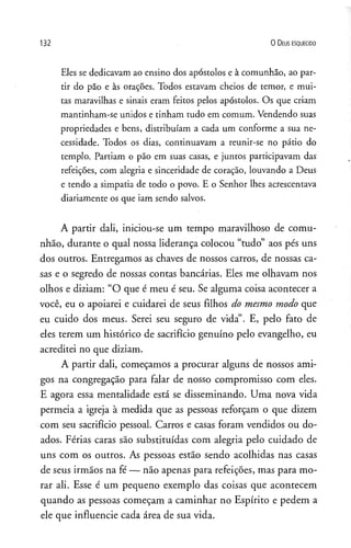 1 3 2 0 D eus e s q u e c id o
Eles se dedicavam ao ensino dos apóstolos e à comunhão, ao par­
tir do pão e às orações. Todos estavam cheios de temor, e mui­
tas maravilhas e sinais eram feitos pelos apóstolos. Os que criam
mantinham-se unidos e tinham tudo em comum. Vendendo suas
propriedades e bens, distribuíam a cada um conforme a sua ne­
cessidade. Todos os dias, continuavam a reunir-se no pátio do
templo. Partiam o pão em suas casas, e juntos participavam das
refeições, com alegria e sinceridade de coração, louvando a Deus
e tendo a simpatia de todo o povo. E o Senhor lhes acrescentava
diariamente os que iam sendo salvos.
A partir dali, iniciou-se um tempo maravilhoso de comu­
nhão, durante o qual nossa liderança colocou “tudo” aos pés uns
dos outros. Entregamos as chaves de nossos carros, de nossas ca­
sas e o segredo de nossas contas bancárias. Eles me olhavam nos
olhos e diziam: “O que é meu é seu. Se alguma coisa acontecer a
você, eu o apoiarei e cuidarei de seus filhos do mesmo modo que
eu cuido dos meus. Serei seu seguro de vida”. E, pelo fato de
eles terem um histórico de sacrifício genuíno pelo evangelho, eu
acreditei no que diziam.
A partir dali, começamos a procurar alguns de nossos ami­
gos na congregação para falar de nosso compromisso com eles.
E agora essa mentalidade está se disseminando. Uma nova vida
permeia a igreja à medida que as pessoas reforçam o que dizem
com seu sacrifício pessoal. Carros e casas foram vendidos ou do­
ados. Férias caras são substituídas com alegria pelo cuidado de
uns com os outros. As pessoas estão sendo acolhidas nas casas
de seus irmãos na fé — não apenas para refeições, mas para mo­
rar ali. Esse é um pequeno exemplo das coisas que acontecem
quando as pessoas começam a caminhar no Espírito e pedem a
ele que influencie cada área de sua vida.
 