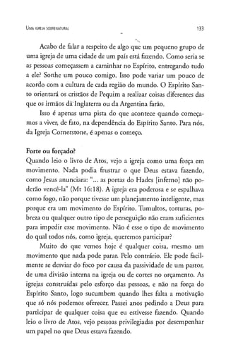 U m a ig r e j a s o b r e n a t u r a l 1 33
Acabo de falar a respeito de algo que um pequeno grupo de
uma igreja de uma cidade de um país está fazendo. Como seria se
as pessoas começassem a caminhar no Espírito, entregando tudo
a ele? Sonhe um pouco comigo. Isso pode variar um pouco de
acordo com a cultura de cada região do mundo. O Espírito San­
to orientará os cristãos de Pequim a realizar coisas diferentes das
que os irmãos da Inglaterra ou da Argentina farão.
Isso é apenas uma pista do que acontece quando começa­
mos a viver, de fato, na dependência do Espírito Santo. Para nós,
da Igreja Cornerstone, é apenas o começo.
Forte ou forçado?
Quando leio o livro de Atos, vejo a igreja como uma força em
movimento. Nada podia frustrar o que Deus estava fazendo,
como Jesus anunciara: “... as portas do Hades [inferno] não po­
derão vencê-la” (Mt 16:18). A igreja era poderosa e se espalhava
como fogo, não porque tivesse um planejamento inteligente, mas
porque era um movimento do Espírito. Tumultos, torturas, po­
breza ou qualquer outro tipo de perseguição não eram suficientes
para impedir esse movimento. Não é esse o tipo de movimento
do qual todos nós, como igreja, queremos participar?
Muito do que vemos hoje é qualquer coisa, mesmo um
movimento que nada pode parar. Pelo contrário. Ele pode facil­
mente se desviar do foco por causa da passividade de um pastor,
de uma divisão interna na igreja ou de cortes no orçamento. As
igrejas construídas pelo esforço das pessoas, e não na força do
Espírito Santo, logo sucumbem quando lhes falta a motivação
que só nós podemos oferecer. Passei anos pedindo a Deus para
participar de qualquer coisa que eu estivesse fazendo. Quando
leio o livro de Atos, vejo pessoas privilegiadas por desempenhar
um papel no que Deus estava fazendo.
 