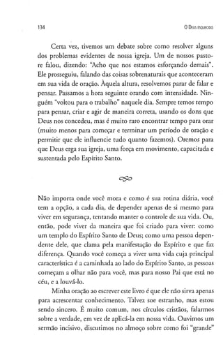 134 0 D eus e s q u e c id o
Certa vez, tivemos um debate sobre como resolver alguns
dos problemas evidentes de nossa igreja. Um de nossos pasto-
re falou, dizendo: “Acho que nos estamos esforçando demais”.
Ele prosseguiu, falando das coisas sobrenaturais que aconteceram
em sua vida de oração. Àquela altura, resolvemos parar de falar e
pensar. Passamos a hora seguinte orando com intensidade. Nin­
guém “voltou para o trabalho” naquele dia. Sempre temos tempo
para pensar, criar e agir de maneira correta, usando os dons que
Deus nos concedeu, mas é muito raro encontrar tempo para orar
(muito menos para começar e terminar um período de oração e
permitir que ele influencie tudo quanto fazemos). Oremos para
que Deus erga sua igreja, uma força em movimento, capacitada e
sustentada pelo Espírito Santo.
Não importa onde você mora e como é sua rotina diária, você
tem a opção, a cada dia, de depender apenas de si mesmo para
viver em segurança, tentando manter o controle de sua vida. Ou,
então, pode viver da maneira que foi criado para viver: como
um templo do Espírito Santo de Deus; como uma pessoa depen­
dente dele, que clama pela manifestação do Espírito e que faz
diferença. Quando você começa a viver uma vida cuja principal
característica é a caminhada ao lado do Espírito Santo, as pessoas
começam a olhar não para você, mas para nosso Pai que está no
céu, e a louvá-lo.
Minha oração ao escrever este livro é que ele não sirva apenas
para acrescentar conhecimento. Talvez soe estranho, mas estou
sendo sincero. É muito comum, nos círculos cristãos, falarmos
sobre a verdade, em vez de aplicá-la em nossa vida. Ouvimos um
sermão incisivo, discutimos no almoço sobre como foi “grande”
 