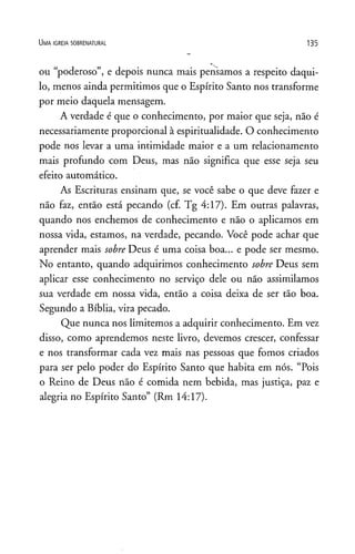 U m a ig r e j a s o b r e n a t u r a l 135
ou “poderoso”, e depois nunca mais pensamos a respeito daqui­
lo, menos ainda permitimos que o Espírito Santo nos transforme
por meio daquela mensagem.
A verdade é que o conhecimento, por maior que seja, não é
necessariamente proporcional à espiritualidade. O conhecimento
pode nos levar a uma intimidade maior e a um relacionamento
mais profundo com Deus, mas não significa que esse seja seu
efeito automático.
As Escrituras ensinam que, se você sabe o que deve fazer e
não faz, então está pecando (cf. Tg 4:17). Em outras palavras,
quando nos enchemos de conhecimento e não o aplicamos em
nossa vida, estamos, na verdade, pecando. Você pode achar que
aprender mais sobre Deus é uma coisa boa... e pode ser mesmo.
No entanto, quando adquirimos conhecimento sobre Deus sem
aplicar esse conhecimento no serviço dele ou não assimilamos
sua verdade em nossa vida, então a coisa deixa de ser tão boa.
Segundo a Bíblia, vira pecado.
Que nunca nos limitemos a adquirir conhecimento. Em vez
disso, como aprendemos neste livro, devemos crescer, confessar
e nos transformar cada vez mais nas pessoas que fomos criados
para ser pelo poder do Espírito Santo que habita em nós. “Pois
o Reino de Deus não é comida nem bebida, mas justiça, paz e
alegria no Espírito Santo” (Rm 14:17).
 