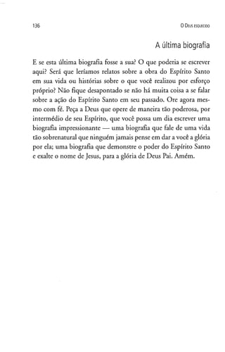 1 3 6 0 D eus e s q u e c id o
A última biografia
E se esta última biografia fosse a sua? O que poderia se escrever
aqui? Será que leríamos relatos sobre a obra do Espírito Santo
em sua vida ou histórias sobre o que você realizou por esforço
próprio? Não fique desapontado se não há muita coisa a se falar
sobre a ação do Espírito Santo em seu passado. Ore agora mes­
mo com fé. Peça a Deus que opere de maneira tão poderosa, por
intermédio de seu Espírito, que você possa um dia escrever uma
biografia impressionante —•uma biografia que fale de uma vida
tão sobrenatural que ninguém jamais pense em dar avocê a glória
por ela; uma biografia que demonstre o poder do Espírito Santo
e exalte o nome de Jesus, para a glória de Deus Pai. Amém.
 