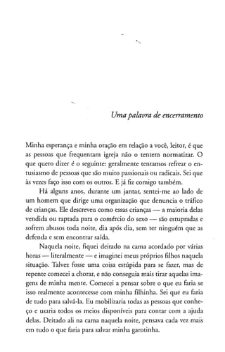 Umapalavra de encerramento
Minha esperança e minha oração em relação a você, leitor, é que
as pessoas que freqüentam igreja não o tentem normatizar. O
que quero dizer é o seguinte: geralmente tentamos refrear o en­
tusiasmo de pessoas que são muito passionais ou radicais. Sei que
às vezes faço isso com os outros. E já fiz comigo também.
Há alguns anos, durante um jantar, sentei-me ao lado de
um homem que dirige uma organização que denuncia o tráfico
de crianças. Ele descreveu como essas crianças — a maioria delas
vendida ou raptada para o comércio do sexo — são estupradas e
sofrem abusos toda noite, dia após dia, sem ter ninguém que as
defenda e sem encontrar saída.
Naquela noite, fiquei deitado na cama acordado por várias
horas — literalmente — e imaginei meus próprios filhos naquela
situação. Talvez fosse uma coisa estúpida para se fazer, mas de
repente comecei a chorar, e não conseguia mais tirar aquelas ima­
gens de minha mente. Comecei a pensar sobre o que eu faria se
isso realmente acontecesse com minha filhinha. Sei que eu faria
de tudo para salvá-la. Eu mobilizaria todas as pessoas que conhe­
ço e usaria todos os meios disponíveis para contar com a ajuda
delas. Deitado ali na cama naquela noite, pensava cada vez mais
em tudo o que faria para salvar minha garotinha.
 