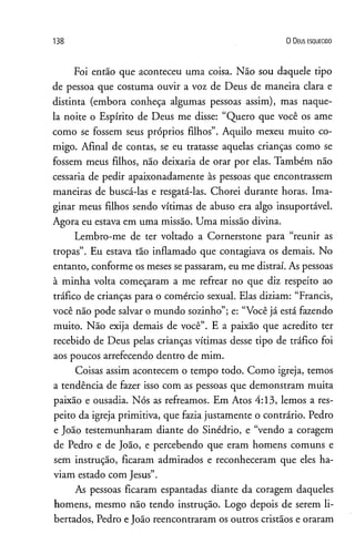 138 0 D eus e s q u e c id o
Foi então que aconteceu uma coisa. Não sou daquele tipo
de pessoa que costuma ouvir a voz de Deus de maneira clara e
distinta (embora conheça algumas pessoas assim), mas naque­
la noite o Espírito de Deus me disse: “Quero que você os ame
como se fossem seus próprios filhos”. Aquilo mexeu muito co­
migo. Afinal de contas, se eu tratasse aquelas crianças como se
fossem meus filhos, não deixaria de orar por elas. Também não
cessaria de pedir apaixonadamente às pessoas que encontrassem
maneiras de buscá-las e resgatá-las. Chorei durante horas. Ima­
ginar meus filhos sendo vítimas de abuso era algo insuportável.
Agora eu estava em uma missão. Uma missão divina.
Lembro-me de ter voltado a Cornerstone para “reunir as
tropas”. Eu estava tão inflamado que contagiava os demais. No
entanto, conforme os meses se passaram, eu me distraí. As pessoas
à minha volta começaram a me refrear no que diz respeito ao
tráfico de crianças para o comércio sexual. Elas diziam: “Francis,
você não pode salvar o mundo sozinho”; e: “Você já está fazendo
muito. Não exija demais de você”. E a paixão que acredito ter
recebido de Deus pelas crianças vítimas desse tipo de tráfico foi
aos poucos arrefecendo dentro de mim.
Coisas assim acontecem o tempo todo. Como igreja, temos
a tendência de fazer isso com as pessoas que demonstram muita
paixão e ousadia. Nós as refreamos. Em Atos 4:13, lemos a res­
peito da igreja primitiva, que fazia justamente o contrário. Pedro
e João testemunharam diante do Sinédrio, e “vendo a coragem
de Pedro e de João, e percebendo que eram homens comuns e
sem instrução, ficaram admirados e reconheceram que eles ha­
viam estado com Jesus”.
As pessoas ficaram espantadas diante da coragem daqueles
homens, mesmo não tendo instrução. Logo depois de serem li­
bertados, Pedro eJoão reencontraram os outros cristãos e oraram
 