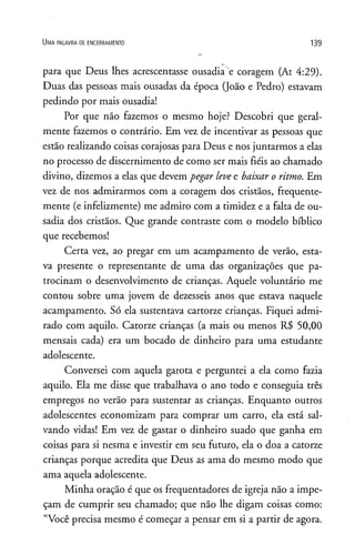 U m a p a l a v r a de e n c e r r a m e n t o 139
para que Deus lhes acrescentasse ousadia e coragem (At 4:29).
Duas das pessoas mais ousadas da época (João e Pedro) estavam
pedindo por mais ousadia!
Por que não fazemos o mesmo hoje? Descobri que geral­
mente fazemos o contrário. Em vez de incentivar as pessoas que
estão realizando coisas corajosas para Deus e nos juntarmos a elas
no processo de discernimento de como ser mais fiéis ao chamado
divino, dizemos a elas que devem pegar levee baixar o ritmo. Em
vez de nos admirarmos com a coragem dos cristãos, frequente­
mente (e infelizmente) me admiro com a timidez e a falta de ou­
sadia dos cristãos. Que grande contraste com o modelo bíblico
que recebemos!
Certa vez, ao pregar em um acampamento de verão, esta­
va presente o representante de uma das organizações que pa­
trocinam o desenvolvimento de crianças. Aquele voluntário me
contou sobre uma jovem de dezesseis anos que estava naquele
acampamento. Só ela sustentava cartorze crianças. Fiquei admi­
rado com aquilo. Catorze crianças (a mais ou menos R$ 50,00
mensais cada) era um bocado de dinheiro para uma estudante
adolescente.
Conversei com aquela garota e perguntei a ela como fazia
aquilo. Ela me disse que trabalhava o ano todo e conseguia três
empregos no verão para sustentar as crianças. Enquanto outros
adolescentes economizam para comprar um carro, ela está sal­
vando vidas! Em vez de gastar o dinheiro suado que ganha em
coisas para si nesma e investir em seu futuro, ela o doa a catorze
crianças porque acredita que Deus as ama do mesmo modo que
ama aquela adolescente.
Minha oração é que os freqüentadores de igreja não a impe­
çam de cumprir seu chamado; que não lhe digam coisas como:
“Você precisa mesmo é começar a pensar em si a partir de agora.
 