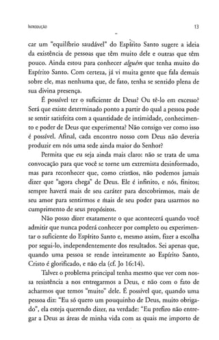 In t r o d u ç ã o 13
car um “equilíbrio saudável” do Espírito Santo sugere a ideia
da existência de pessoas que têm muito dele e outras que têm
pouco. Ainda estou para conhecer alguém que tenha muito do
Espírito Santo. Com certeza, já vi muita gente que fala demais
sobre ele, mas nenhuma que, de fato, tenha se sentido plena de
sua divina presença.
É possível ter o suficiente de Deus? Ou tê-lo em excesso?
Será que existe determinado ponto a partir do qual a pessoa pode
se sentir satisfeita com a quantidade de intimidade, conhecimen­
to e poder de Deus que experimenta? Não consigo ver como isso
é possível. Afinal, cada encontro nosso com Deus não deveria
produzir em nós uma sede ainda maior do Senhor?
Permita que eu seja ainda mais claro: não se trata de uma
convocação para que você se torne um extremista desinformado,
mas para reconhecer que, como cristãos, não podemos jamais
dizer que “agora chega” de Deus. Ele é infinito, e nós, finitos;
sempre haverá mais de seu caráter para descobrirmos, mais de
seu amor para sentirmos e mais de seu poder para usarmos no
cumprimento de seus propósitos.
Não posso dizer exatamente o que acontecerá quando você
admitir que nunca poderá conhecer por completo ou experimen­
tar o suficiente do Espírito Santo e, mesmo assim, fizer a escolha
por segui-lo, independentemente dos resultados. Sei apenas que,
quando uma pessoa se rende inteiramente ao Espírito Santo,
Cristo é glorificado, e não ela (cf. Jo 16:14).
Talvez o problema principal tenha mesmo que ver com nos­
sa resistência a nos entregarmos a Deus, e não com o fato de
acharmos que temos “muito” dele. E possível que, quando uma
pessoa diz: “Eu só quero um pouquinho de Deus, muito obriga­
do”, ela esteja querendo dizer, na verdade: “Eu prefiro não entre­
gar a Deus as áreas de minha vida com as quais me importo de
 