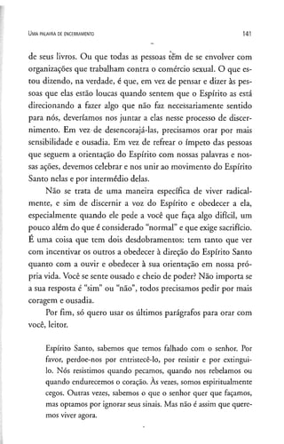 U m a p a l a v r a d e e n c e r r a m e n t o 141
de seus livros. Ou que todas as pessoas tem de se envolver com
organizações que trabalham contra o comércio sexual. O que es­
tou dizendo, na verdade, é que, em vez de pensar e dizer às pes­
soas que elas estão loucas quando sentem que o Espírito as está
direcionando a fazer algo que não faz necessariamente sentido
para nós, deveríamos nos juntar a elas nesse processo de discer­
nimento. Em vez de desencorajá-las, precisamos orar por mais
sensibilidade e ousadia. Em vez de refrear o ímpeto das pessoas
que seguem a orientação do Espírito com nossas palavras e nos­
sas ações, devemos celebrar e nos unir ao movimento do Espírito
Santo nelas e por intermédio delas.
Não se trata de uma maneira específica de viver radical­
mente, e sim de discernir a voz do Espírito e obedecer a ela,
especialmente quando ele pede a você que faça algo difícil, um
pouco além do que é considerado “normal” e que exige sacrifício.
E uma coisa que tem dois desdobramentos: tem tanto que ver
com incentivar os outros a obedecer à direção do Espírito Santo
quanto com a ouvir e obedecer à sua orientação em nossa pró­
pria vida. Você se sente ousado e cheio de poder? Não importa se
a sua resposta é “sim” ou “não”, todos precisamos pedir por mais
coragem e ousadia.
Por fim, só quero usar os últimos parágrafos para orar com
você, leitor.
Espírito Santo, sabemos que temos falhado com o senhor. Por
favor, perdoe-nos por entristecê-lo, por resistir e por extingui-
lo. Nós resistimos quando pecamos, quando nos rebelamos ou
quando endurecemos o coração. As vezes, somos espiritualmente
cegos. Outras vezes, sabemos o que o senhor quer que façamos,
mas optamos por ignorar seus sinais. Mas não é assim que quere­
mos viver agora.
 