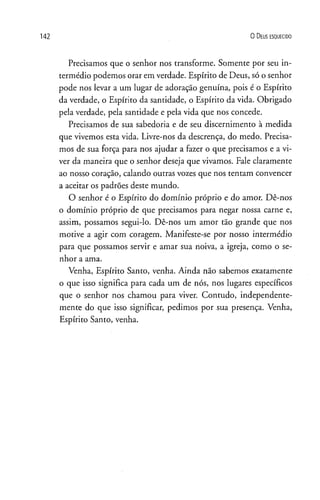 0 D eus e s q u e c id o
Precisamos que o senhor nos transforme. Somente por seu in­
termédio podemos orar em verdade. Espírito de Deus, só o senhor
pode nos levar a um lugar de adoração genuína, pois é o Espírito
da verdade, o Espírito da santidade, o Espírito da vida. Obrigado
pela verdade, pela santidade e pela vida que nos concede.
Precisamos de sua sabedoria e de seu discernimento à medida
que vivemos esta vida. Livre-nos da descrença, do medo. Precisa­
mos de sua força para nos ajudar a fazer o que precisamos e a vi­
ver da maneira que o senhor deseja que vivamos. Fale claramente
ao nosso coração, calando outras vozes que nos tentam convencer
a aceitar os padrões deste mundo.
O senhor é o Espírito do domínio próprio e do amor. Dê-nos
o domínio próprio de que precisamos para negar nossa carne e,
assim, possamos segui-lo. Dê-nos um amor tão grande que nos
motive a agir com coragem. Manifeste-se por nosso intermédio
para que possamos servir e amar sua noiva, a igreja, como o se­
nhor a ama.
Venha, Espírito Santo, venha. Ainda não sabemos exatamente
o que isso significa para cada um de nós, nos lugares específicos
que o senhor nos chamou para viver. Contudo, independente­
mente do que isso significar, pedimos por sua presença. Venha,
Espírito Santo, venha.
 