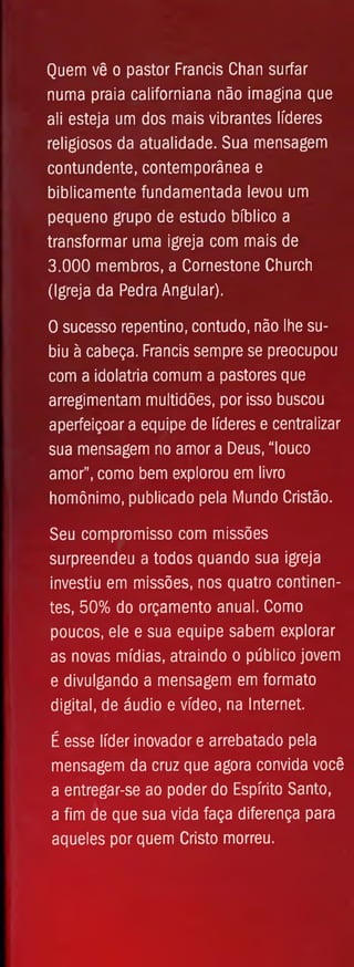 Quem vê o pastor Francis Chan surfar
numa praia caiifomiana não imagina que
ali esteja um dos mais vibrantes líderes
religiosos da atualidade. Sua mensagem
contundente, contemporânea e
biblicamente fundamentada levou um
pequeno grupo de estudo bíblico a
transformar uma igreja com mais de
3.000 membros, a Cornestone Church
(Igreja da Pedra Angular).
O sucesso repentino, contudo, não lhe su­
biu à cabeça. Francis sempre se preocupou
com a idolatria comum a pastores que
arregimentam multidões, por isso buscou
aperfeiçoar a equipe de líderes e centralizar
sua mensagem no amor a Deus, “louco
amor", como bem explorou em livro
homônimo, publicado pela Mundo Cristão.
Seu compromisso com missões
surpreendeu a todos quando sua igreja
investiu em missões, nos quatro continen­
tes, 50% do orçamento anual. Como
poucos, ele e sua equipe sabem explorar
as novas mídias, atraindo o público jovem
e divulgando a mensagem em formato
digital, de áudio e vídeo, na Internet.
É esse líder inovador e arrebatado pela
mensagem da cruz que agora convida você
a entregar-se ao poder do Espírito Santo,
a fim de que sua vida faça diferença para
aqueles por quem Cristo morreu.
 