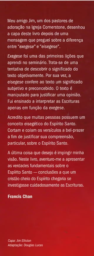 Meu amigo Jim, um dos pastores de
adoração na Igreja Cornerstone, desenhou
a capa deste livro depois de uma
mensagem que preguei sobre a diferença
entre “exegese” e “eisegese".
Exegese foi uma das primeiras lições que
aprendi no seminário. Trata-se de uma
tentativa de descobrir o significado do
texto objetivamente. Por sua vez, a
eisegese confere ao texto um significado
subjetivo e preconcebido. 0 texto é
manipulado para justificar uma opinião.
Fui ensinado a interpretar as Escrituras
apenas em função da exegese.
Acredito que muitas pessoas possuem um
conceito eisegético do Espírito Santo.
Cortam e colam os versículos a bel-prazer
a fim de justificar sua compreensão,
particular, sobre o Espírito Santo.
A última coisa que desejo é impingir minha
visão. Neste livro, aventuro-me a apresentar
as verdades fundamentais sobre o
Espírito Santo — conclusões a que um
cristão cheio do Espírito chegaria se
investigasse cuidadosamente as Escrituras.
Francis Chan
Capa: Jim Elliston
Adaptação: Douglas Lucas
 