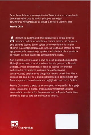 Se eu fosse Satanás e meu objetivo final fosse frustrar os propósitos de
Deus e seu reino, uma de minhas principais estratégias
seria levar os freqüentadores de igrejas a ignorar o Espírito Santo.
Francis Chan
A
irrelevância da Igreja em muitos lugares e a apatia de seus
membros podem ser creditadas, em boa medida, ao desprezo
pela ação do Espírito Santo. Igrejas que se renderam ao simples
ativismo e à espetacularização do culto, no fundo, não passam de mero
agrupamento de pessoas cuja aparência esfuziante oculta a ausência
de Alguém que não está sendo convidado para a festa.
Não é por falta de livros que o povo de Deus ignora o Espírito Santo.
Muito já se escreveu e se falou sobre a terceira pessoa da Trindade.
Contudo, a visão estereotipada e falsa do Espírito (propriedade
exclusiva dos carismáticos, ou ilustre desconhecido dos
conservadores) persiste entre um grande número de cristãos. Mas a
questão não para por aí. O puro desinteresse pelo compromisso com
Deus e o próximo tem alimentado a negligência para com o Espírito.
Francis Chan revela o exato senso de urgência da questão. Se a Igreja
quiser transformar o mundo, precisa antes transformar-se numa
comunidade que vive sob a força renovadora do Espírito Santo. Uma
conversão urgente para dar um basta ao cinismo.
mundocristão
 