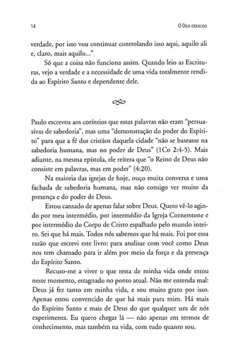14 0 D eus e s q u e c id o
verdade, por isso vou continuar controlando isso aqui, aquilo ali
e, claro, mais aquilo...”
Só que a coisa não funciona assim. Quando leio as Escritu­
ras, vejo a verdade e a necessidade de uma vida totalmente rendi­
da ao Espírito Santo e dependente dele.
Paulo escreveu aos coríntios que essas palavras não eram “persua-
sivas de sabedoria”, mas uma “demonstração do poder do Espíri­
to” para que a fé dos cristãos daquela cidade “não se baseasse na
sabedoria humana, mas no poder de Deus” (ICo 2:4-5). Mais
adiante, na mesma epístola, ele reitera que “o Reino de Deus não
consiste em palavras, mas em poder” (4:20).
Na maioria das igrejas de hoje, ouço muita conversa e uma
fachada de sabedoria humana, mas não consigo ver muito da
presença e do poder de Deus.
Estou cansado de apenas falar sobre Deus. Quero vê-lo agin­
do por meu intermédio, por intermédio da Igreja Cornerstone e
por intermédio do Corpo de Cristo espalhado pelo mundo intei­
ro. Sei que há mais. Todos nós sabemos que há mais. Foi por essa
razão que escrevi este livro: para analisar com você como Deus
nos tem chamado para ir além por meio da força e da presença
do Espírito Santo.
Recuso-me a viver o que resta de minha vida onde estou
neste momento, estagnado no ponto atual. Não me entenda mal:
Deus já fez tanto em minha vida, e sou muito grato por isso.
Apenas estou convencido de que há mais para mim. Há mais
do Espírito Santo e mais de Deus do que qualquer um de nós
experimenta. Eu quero chegar lá — não apenas em termos de
conhecimento, mas também na vida, com tudo quanto sou.
 