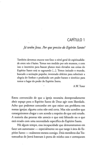 CAPÍTULO 1
Já tenhoJesus. Por quepreciso do Espírito Santo?
Também devemos encarar este fato: o nível geral de espiritualida­
de entre nós é baixo. Temos nos medido por nós mesmos, e com
isso o incentivo para buscar planos mais elevados nas coisas do
Espírito Santo está se esgotando [...]. Temos imitado o mundo,
buscado a aceitação popular, inventado deleites para substituir a
alegria do Senhor e produzido um poder barato e sintético para
tomar o lugar do poder do Espírito Santo.
' A.W. Tozer
Estou convencido de que a igreja necessita desesperadamente
abrir espaço para o Espírito Santo de Deus agir com liberdade.
Acho que podemos concordar em que existe um problema em
nossas igrejas; alguma coisa não está certa. Mas não acredito que
conseguiremos chegar a um acordo a respeito do que está errado.
A maioria das pessoas não associa o que está faltando ou o que
está errado com uma necessidade específica do Espírito Santo.
Há algum tempo, essa incapacidade que demonstramos em
fazer um autoexame — especialmente no que tange à área do Es­
pírito Santo — realmente mexeu comigo. Dois membros dasTes­
temunhas de Jeová bateram à porta de minha casa e começaram
 