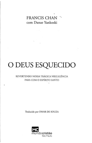 FRANCIS CHAN
com D anae Yankoski
O DEUS ESQUECIDO
REVERTENDO NOSSATRÁGICA NEGLIGÊNCIA
PARA COM O ESPÍRITO SANTO
Traduzido por OMAR DE SOUZA
MC
mundocristão
São Paulo
 