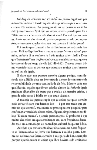 JA te n h o J e su s. P o r q u e p re c is o d o E s p irito S a n to ? 19
Saí daquela conversa me sentindo üm pouco orgulhoso por
tê-los confundido e levado aquelas duas pessoas a questionar suas
crenças. No entanto, não conseguia deixar de pensar se eu tinha
sido justo com eles. Será que eu mesmo já havia parado para ler a
Bíblia em busca dessa verdade tão evidente? Ou será que eu mes­
mo havia assimilado, de modo passivo, o que ouvira de outras pes­
soas, assim como aqueles visitantes que bateram à minha porta?
Foi então que comecei a ler as Escrituras como jamais lera
antes. Pedi ao Espírito Santo que as tornasse “vivas e ativas” para
mim, embora já as conhecesse havia muitos anos. Pedi a Deus
que “penetrasse” nas noções equivocadas e mal elaboradas que eu
havia reunido ao longo da vida (cf. Hb 4:12). Trata-se de um óti­
mo exercício para as pessoas que passaram muitos anos imersas
na cultura da igreja.
E claro que essa postura envolve alguns perigos, conside­
rando que a Bíblia deve ser interpretada dentro do contexto e da
responsabilidade de uma comunidade de fiéis. Mesmo com essa
qualificação, aqueles que foràm criados dentro da bolha da igreja
precisam olhar além do status quo e avaliar, de maneira crítica, o
grau de adequação à Bíblia em que estão vivendo.
A maioria das pessoas supõe que as coisas nas quais acredita
estão certas (é claro que fazemos isso — é por essa razão que cre­
mos no que cremos), mas nunca se preocupou em pesquisar para
confirmar a veracidade dessas coisas. Alguém simplesmente nos fa­
lou: “E assim mesmo”, e jamais questionamos. O problema é que
muitas das coisas em que acreditamos são, com frequência, basea­
das mais em acomodação ou na tradição cultural do que na Bíblia.
Acredito que temos tanto dever de reexaminar nossa fé quan­
to as Testemunhas de Jeová que bateram à minha porta. Lem­
bre-se: os bereanos foram elevados à categoria de bons exemplos
porque questionaram as coisas que lhes haviam sido ensinadas.
 