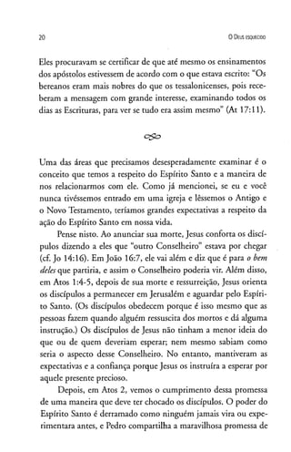2 0 O D eus e s q u e c id o
Eles procuravam se certificar de que até mesmo os ensinamentos
dos apóstolos estivessem de acordo com o que estava escrito: “Os
bereanos eram mais nobres do que os tessalonicenses, pois rece­
beram a mensagem com grande interesse, examinando todos os
dias as Escrituras, para ver se tudo era assim mesmo” (At 17:11).
c $ o
Uma das áreas que precisamos desesperadamente examinar é o
conceito que temos a respeito do Espírito Santo e a maneira de
nos relacionarmos com ele. Como já mencionei, se eu e você
nunca tivéssemos entrado em uma igreja e lêssemos o Antigo e
o Novo Testamento, teríamos grandes expectativas a respeito da
ação do Espírito Santo em nossa vida.
Pense nisto. Ao anunciar sua morte, Jesus conforta os discí­
pulos dizendo a eles que “outro Conselheiro” estava por chegar
(cf. Jo 14:16). Em João 16:7, ele vai além e diz que é para o bem
delesque partiria, e assim o Conselheiro poderia vir. Além disso,
em Atos 1:4-5, depois de sua morte e ressurreição, Jesus orienta
os discípulos a permanecer em Jerusalém e aguardar pelo Espíri­
to Santo. (Os discípulos obedecem porque é isso mesmo que as
pessoas fazem quando alguém ressuscita dos mortos e dá alguma
instrução.) Os discípulos de Jesus não tinham a menor ideia do
que ou de quem deveriam esperar; nem mesmo sabiam como
seria o aspecto desse Conselheiro. No entanto, mantiveram as
expectativas e a confiança porque Jesus os instruíra a esperar por
aquele presente precioso.
Depois, em Atos 2, vemos o cumprimento dessa promessa
de uma maneira que deve ter chocado os discípulos. O poder do
Espírito Santo é derramado como ninguém jamais vira ou expe­
rimentara antes, e Pedro compartilha a maravilhosa promessa de
 