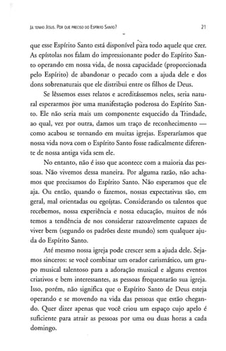 Já t e n h o J e s u s . Po r q u e p r e c is o d o E s p Ir it o S a n t o ? 21
que esse Espírito Santo está disponível pára todo aquele que crer.
As epístolas nos falam do impressionante poder do Espírito San­
to operando em nossa vida, de nossa capacidade (proporcionada
pelo Espírito) de abandonar o pecado com a ajuda dele e dos
dons sobrenaturais que ele distribui entre os filhos de Deus.
Se lêssemos esses relatos e acreditássemos neles, seria natu­
ral esperarmos por uma manifestação poderosa do Espírito San­
to. Ele não seria mais um componente esquecido da Trindade,
ao qual, vez por outra, damos um traço de reconhecimento —
como acabou se tornando em muitas igrejas. Esperaríamos que
nossa vida nova com o Espírito Santo fosse radicalmente diferen­
te de nossa antiga vida sem ele.
No entanto, não é isso que acontece com a maioria das pes­
soas. Não vivemos dessa maneira. Por alguma razão, não acha­
mos que precisamos do Espírito Santo. Não esperamos que ele
aja. Ou então, quando o fazemos, nossas expectativas são, em
geral, mal orientadas ou egoístas. Considerando os talentos que
recebemos, nossa experiência e nossa educação, muitos de nós
temos a tendência de nos considerar razoavelmente capazes de
viver bem (segundo os padrões deste mundo) sem qualquer aju­
da do Espírito Santo.
Até mesmo nossa igreja pode crescer sem a ajuda dele. Seja­
mos sinceros: se você combinar um orador carismático, um gru­
po musical talentoso para a adoração musical e alguns eventos
criativos e bem interessantes, as pessoas freqüentarão sua igreja.
Isso, porém, não significa que o Espírito Santo de Deus esteja
operando e se movendo na vida das pessoas que estão chegan­
do. Quer dizer apenas que você criou um espaço cujo apelo é
suficiente para atrair as pessoas por uma ou duas horas a cada
domingo.
 