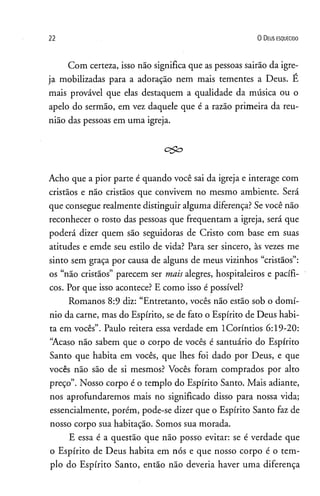 2 2 0 D eus e s q u e c id o
Com certeza, isso não significa que as pessoas sairão da igre­
ja mobilizadas para a adoração nem mais tementes a Deus. E
mais provável que elas destaquem a qualidade da música ou o
apelo do sermão, em vez daquele que é a razão primeira da reu­
nião das pessoas em uma igreja.
c&=>
Acho que a pior parte é quando você sai da igreja e interage com
cristãos e não cristãos que convivem no mesmo ambiente. Será
que consegue realmente distinguir alguma diferença? Se você não
reconhecer o rosto das pessoas que freqüentam a igreja, será que
poderá dizer quem são seguidoras de Cristo com base em suas
atitudes e emde seu estilo de vida? Para ser sincero, às vezes me
sinto sem graça por causa de alguns de meus vizinhos “cristãos”:
os “não cristãos” parecem ser mais alegres, hospitaleiros e pacífi­
cos. Por que isso acontece? E como isso é possível?
Romanos 8:9 diz: “Entretanto, vocês não estão sob o domí­
nio da carne, mas do Espírito, se de fato o Espírito de Deus habi­
ta em vocês”. Paulo reitera essa verdade em lCoríntios 6:19-20:
“Acaso não sabem que o corpo de vocês é santuário do Espírito
Santo que habita em vocês, que lhes foi dado por Deus, e que
vocês não são de si mesmos? Vocês foram comprados por alto
preço”. Nosso corpo é o templo do Espírito Santo. Mais adiante,
nos aprofundaremos mais no significado disso para nossa vida;
essencialmente, porém, pode-se dizer que o Espírito Santo faz de
nosso corpo sua habitação. Somos sua morada.
E essa é a questão que não posso evitar: se é verdade que
o Espírito de Deus habita em nós e que nosso corpo é o tem­
plo do Espírito Santo, então não deveria haver uma diferença
 