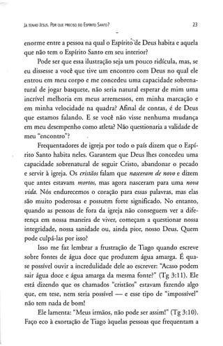 JAte n h o J e su s. P o r q u e p re c is o d o E s p Irito S a n to ? 23
enorme entre a pessoa na qual o Espírito 'de Deus habita e aquela
que não tem o Espírito Santo em seu interior?
Pode ser que essa ilustração seja um pouco ridícula, mas, se
eu dissesse a você que tive um encontro com Deus no qual ele
entrou em meu corpo e me concedeu uma capacidade sobrena­
tural de jogar basquete, não seria natural esperar de mim uma
incrível melhoria em meus arremessos, em minha marcação e
em minha velocidade na quadra? Afinal de contas, é de Deus
que estamos falando. E se você não visse nenhuma mudança
em meu desempenho como atleta? Não questionaria a validade de
meu “encontro”? .
Freqüentadores de igreja por todo o país dizem que o Espí­
rito Santo habita neles. Garantem que Deus lhes concedeu uma
capacidade sobrenatural de seguir Cristo, abandonar o pecado
e servir à igreja. Os cristãos falam que nasceram de novo e dizem
que antes estavam mortos, mas agora nasceram para uma nova
vida. Nós endurecemos o coração para essas palavras, mas elas
são muito poderosas e possuem forte significado. No entanto,
quando as pessoas de fora da igreja não conseguem ver a dife­
rença em nossa maneira de viver, começam a questionar nossa
integridade, nossa sanidade ou, ainda pior, nosso Deus. Quem
pode culpá-las por isso?
Isso me faz lembrar a frustração de Tiago quando escreve
sobre fontes de água doce que produzem água amarga. E qua­
se possível ouvir a incredulidade dele ao escrever: “Acaso podem
sair água doce e água amarga da mesma fonte?” (Tg 3:11). Ele
está dizendo que os chamados “cristãos” estavam fazendo algo
que, em tese, nem seria possível — e esse tipo de “impossível”
não tem nada de bom!
Ele lamenta: “Meus irmãos, não pode ser assim!” (Tg 3:10).
Faço eco à exortação de Tiago àquelas pessoas que freqüentam a
 