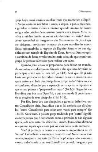 24 0 D eus e s q u e c id o
igreja hoje: meus irmãos e minhas irmãs que receberam o Espíri­
to Santo, costuma nos faltar o amor, a alegria, a paz, a paciência,
a gentileza e outras virtudes, mesmo quando muitos de nossos
amigos não cristãos demonstram possuir esses traços. Meus ir­
mãos e minhas irmãs, as coisas não deveriam ser assim! Assim
como aconselhei os integrantes das Testemunhas de Jeová que
me visitaram, precisamos começar de novo reavaliando nossas
ideias preconcebidas a respeito do Espírito Santo e do que sig­
nifica ser um templo do Espírito de Deus. Servir a Deus e seguir
o caminho de Jesus envolve muito mais coisas do que reunir um
grupo de pessoas talentosas para realizar um culto.
Quando Jesus estava se preparando para deixar ese mundo,
ele consolou seus discípulos, dizendo a eles que não deveriam se
preocupar, e sim confiar nele (cf. Jo 14:1). Será que ele já não
havia comprovado sua fidelidade durante os anos anteriores, nos
quais estivera ao lado dos discípulos o tempo todo? Primeiro, ele
os confortou dizendo que a separação seria apenas temporária e
que estava prestes a “preparar-lhes lugar” (14:2-3). Segundo, ele
lhes disse que iria para Deus Pai, e que mesmo de lá poderia ou­
vir as orações de seus discípulos (14:12-14).
Por fim, Jesus deu aos discípulos a garantia definitiva: ou­
tro Conselheiro viria. Jesus disse que o Pai enviaria aos discípu­
los “outro Conselheiro para estar com vocês para sempre” (Jo
14:16). Nesse caso, a palavra grega traduzida por “outro” signifi­
ca outra pessoa que é exatamente como a primeira (e não alguém
que seja de uma natureza diferente). Assim, Jesus estava dizendo
o seguinte: aquele que estava por vir seria exatamente como ele!
Você já parou para pensar a respeito da importância de ter
“outro” Conselheiro exatamente como Cristo? Neste exato mo­
mento, imagine o que seria ter Cristo de pé ao seu lado, em carne
e osso, trabalhando como seu Conselheiro pessoal. Imagine a paz
 