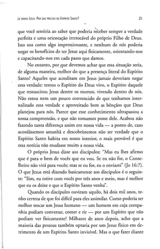 JA te n h o Je su s. P o r q u e p re c is o d o E s p Irito S a n to ? 25
que você sentiria ao saber que poderia receber sempre a verdade
perfeita e uma orientação irretocável do próprio Filho de Deus.
Isso soa como algo impressionante, e nenhum de nós poderia
negar os benefícios de ter Jesus aqui fisicamente, orientando-nos
e capacitando-nos em cada passo que damos.
No entanto, por que devemos achar que essa situação seria,
de alguma maneira, melhor do que a presença literal do Espírito
Santo? Aqueles que acreditam em Jesus jamais deveriam negar
esta verdade: temos o Espírito do Deus vivo, o Espírito daquele
que ressuscitou Jesus dentre os mortos, vivendo dentro de nós.
Não estou nem um pouco convencido de que tenhamos inter­
nalizado essa verdade e aproveitado bem as bênçãos que Deus
planejou para nós. Parece que esse conhecimento ultrapassou a
nossa compreensão, e que não tomamos posse dele. Acabou não
fazendo tanta diferença assim em nossa vida — a ponto de, caso
acordássemos amanhã e descobríssemos não ser verdade que o
Espírito Santo habita em nosso interior, o mais provável é que
essa notícia não mudasse muitb a nossa vida.
O próprio Jesus disse aos discípulos: “Mas eu lhes afirmo
que é para o bem de vocês que eu vou. Se eu não for, o Conse­
lheiro não virá para vocês; mas se eu for, eu o enviarei” (Jo 16:7).
O que Jesus está dizendo basicamente aos discípulos é o seguin­
te: “Sim, eu estive com vocês por três anos e meio, mas é melhor
que eu os deixe e que o Espírito Santo venha”.
Quando os discípulos ouviram aquilo, há dois mil anos, te­
nho certeza de que foi difícil para eles assimilar. Como poderia ser
melhor trocar um Jesus humano — um homem em cuja compa­
nhia podiam conversar, comer e rir — por um Espírito que não
podiam ver fisicamente? Milhares de anos depois, acho que a
maioria das pessoas também optaria por um Jesus físico em de­
trimento de um Espírito Santo invisível. Mas o que fazer diante
 