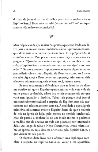 26 0 D eus e s q u e c id o
do fato de Jesus dizer que é melhor para seus seguidores ter o
Espírito Santo? Podemos crer nele? Se a resposta é “sim”, será que
a nossa vida reflete essa convicção?
c $ o
Meu palpite é o de que muitas das pessoas que estão lendo este li­
vro possuem um conhecimento básico sobreo Espírito Santo; mas,
quando se trata de ter uma experiência com ele na própria vida, aí
a história é outra. Pare por um momento e faça a si mesmo esta
pergunta: “Quando foi a última vez que vi, sem sombra de dú­
vida, o Espírito Santo operando em mim ou em alguém ao meu
redor?”. Se isso aconteceu há pouco tempo, separe alguns minutos
para refletir sobre o que o Espírito de Deus fez e como você o viu
em ação. Agradeça a Deus por ser uma presença ativa em sua vida
e louve-o pela maneira que ele orienta você, mesmo agora.
Se está encontrando dificuldade para se lembrar de algu­
ma ocasião em que o Espírito operou em sua vida e na vida de
outra pessoa conhecida, talvez isso esteja acontecendo porque
você tem ignorado o Espírito. Talvez seja porque você possui
um conhecimento racional a respeito do Espírito, mas nao exa­
tamente um relacionamento com ele. A realidade é que a igreja
primitiva sabia menos sobre o Espírito Santo do que a maioria
de nós na igreja de hoje, pelo menos no sentido intelectual.
Mas ela passou a conhecê-lo de um modo íntimo e poderoso
à medida que ele operava na vida das pessoas e por intermédio
delas. Ao longo de todo o Novo Testamento, lemos relatos so­
bre os apóstolos, cuja vida era orientada pelo Espírito Santo, e
que viviam em seu poder.
O objetivo deste livro não é oferecer uma explicação com­
pleta a respeito do Espírito Santo ou voltar à era apostólica,
 