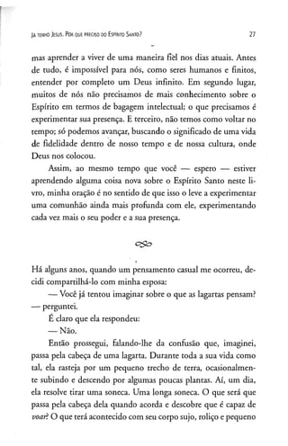 JAte n h o Je su s. P o r q u e p re c is o d o E s p Irito S a n to ? 27
mas aprender a viver de uma maneira fièl nos dias atuais. Antes
de tudo, é impossível para nós, como seres humanos e finitos,
entender por completo um Deus infinito. Em segundo lugar,
muitos de nós não precisamos de mais conhecimento sobre o
Espírito em termos de bagagem intelectual; o que precisamos é
experimentar sua presença. E terceiro, não temos como voltar no
tempo; só podemos avançar, buscando o significado de uma vida
de fidelidade dentro de nosso tempo e de nossa cultura, onde
Deus nos colocou.
Assim, ao mesmo tempo que você — espero — estiver
aprendendo alguma coisa nova sobre o Espírito Santo neste li­
vro, minha oração é no sentido de que isso o leve a experimentar
uma comunhão ainda mais profunda com ele, experimentando
cada vez mais o seu poder e a sua presença.
i
Há alguns anos, quando um pensamento casual me ocorreu, de­
cidi compartilhá-lo com minha esposa:
— Você já tentou imaginar sobre o que as lagartas pensam?
— perguntei.
É claro que ela respondeu:
— Não.
Então prossegui, falando-lhe da confusão que, imaginei,
passa pela cabeça de uma lagarta. Durante toda a sua vida como
tal, ela rasteja por um pequeno trecho de terra, ocasionalmen­
te subindo e descendo por algumas poucas plantas. Aí, um dia,
ela resolve tirar uma soneca. Uma longa soneca. O que será que
passa pela cabeça dela quando acorda e descobre que é capaz de
voar! O que terá acontecido com seu corpo sujo, roliço e pequeno
 