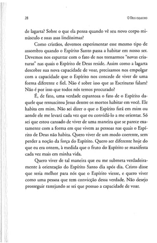 28 0 D eus e s q u e c id o
de lagarta? Sobre o que ela pensa quando vê seu novo corpo mi­
núsculo e suas asas lindíssimas?
Como cristãos, devemos experimentar esse mesmo tipo de
assombro quando o Espírito Santo passa a habitar em nosso ser.
Devemos nos espantar com o fato de nos tornarmos “novas cria­
turas” nas quais o Espírito de Deus reside. Assim como a lagarta
descobre sua nova capacidade de voar, precisamos nos empolgar
com a capacidade que o Espírito nos concede de viver de uma
forma diferente e fiel. Não é sobre isso que as Escrituras falam?
Não é por isso que todos nós temos procurado?
E, de fato, uma verdade espantosa o fato de o Espírito da­
quele que ressuscitou Jesus dentre os mortos habitar em você. Ele
habita em mim. Não sei dizer o que o Espírito fará em mim ou
aonde ele me levará cada vez que eu convidá-lo a me orientar. Só
sei que estou cansado de viver de uma maneira que se parece exa­
tamente com a forma em que vivem as pessoas nas quais o Espí­
rito de Deus não habita. Quero viver de um modo coerente, sem
perder a noção da força do Espírito. Quero ser diferente hoje do
que eu era ontem, à medida que o fruto do Espírito se manifesta
cada vez mais em minha vida.
Quero viver de tal maneira que eu me submeta verdadeira­
mente à orientação do Espírito Santo dia após dia. Cristo disse
que seria melhor para nós que o Espírito viesse, e quero viver
como uma pessoa que tem convicção dessa verdade. Não desejo
prosseguir rastejando se sei que possuo a capacidade de voar.
 