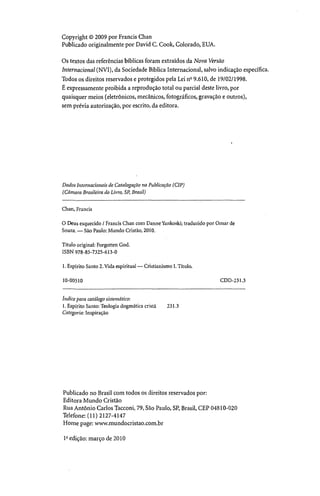 Copyright © 2009 por Francis Chan
Publicado originalmente por David C. Cook, Colorado, EUA.
Os textos das referências bíblicas foram extraídos da Nova Versão
Internacional (NV1), da Sociedade Bíblica Internacional, salvo indicação específica.
Todos os direitos reservados e protegidos pela Lei n° 9.610, de 19/02/1998.
É expressamente proibida a reprodução total ou parcial deste livro, por
quaisquer meios (eletrônicos, mecânicos, fotográficos, gravação e outros),
sem prévia autorização, por escrito, da editora.
Dados Internacionais de Catalogação na Publicação (CIP)
(Câmara Brasileira do Livro, SP, Brasil)
Chan, Francis
O Deus esquecido / Francis Chan com Danne Yankoski; traduzido por Om ar de
Souza. — São Paulo: M undo Cristão, 2010.
Título original: Forgotten God.
ISBN 978-85-7325-613-0
1. Espírito Santo 2. Vida espiritual — Cristianismo I. Título.
10-00510 CDD-231.3
índice para catálogo sistemático:
1. Espírito Santo: Teologia dogmática cristã 231.3
Categoria: Inspiração
Publicado no Brasil com todos os direitos reservados por:
Editora Mundo Cristão
Rua Antônio Carlos Tacconi, 79, São Paulo, SP, Brasil, CEP 04810-020
Telefone: (11) 2127-4147
Home page: www.mundocristao.com.br
Iaedição: março de 2010
 