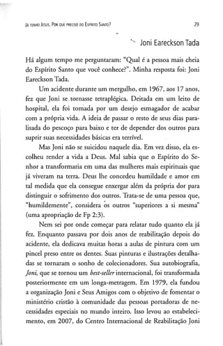JAt e n h o J e su s. P o r q u e p re c is o d o E s p Irito S a n to ? 29
Joni Eareckson Tada
Há algum tempo me perguntaram: “Qual é a pessoa mais cheia
do Espírito Santo que você conhece?”. Minha resposta foi: Joni
Eareckson Tada.
Um acidente durante um mergulho, em 1967, aos 17 anos,
fez que Joni se .tornasse tetraplégica. Deitada em um leito de
hospital, ela foi tomada por um desejo esmagador de acabar
com a própria vida. A ideia de passar o resto de seus dias para­
lisada do pescoço para baixo e ter de depender dos outros para
suprir suas necessidades básicas era terrível.
Mas Joni não se suicidou naquele dia. Em vez disso, ela es­
colheu render a vida a Deus. Mal sabia que o Espírito do Se­
nhor a transformaria em uma das mulheres mais espirituais que
já viveram na terra. Deus lhe concedeu humildade e amor em
tal medida que ela consegue enxergar além da própria dor para
distinguir o sofrimento dos outros. Trata-se de uma pessoa que,
“humildemente”, considera os outros “superiores a si mesma”
(uma apropriação de Fp 2:3).
Nem sei por onde começar para relatar tudo quanto ela já
fez. Enquanto passava por dois anos de reabilitação depois do
acidente, ela dedicava muitas horas a aulas de pintura com um
pincel preso entre os dentes. Suas pinturas e ilustrações detalha­
das se tornaram o sonho de colecionadores. Sua autobiografia,
Joni, que se tornou um best-sellerinternacional, foi transformada
posteriormente em um longa-metragem. Em 1979, ela fundou
a organização Joni e Seus Amigos com o objetivo de fomentar o
ministério cristão à comunidade das pessoas portadoras de ne­
cessidades especiais no mundo inteiro. Isso levou ao estabeleci­
mento, em 2007, do Centro Internacional de Reabilitação Joni
 