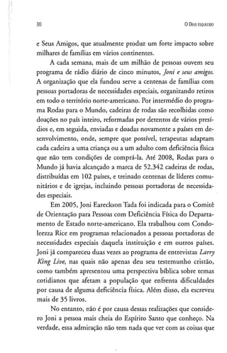 30 O D eus e s q u e c id o
e Seus Amigos, que atualmente produz um forte impacto sobre
milhares de famílias em vários continentes.
A cada semana, mais de um milhão de pessoas ouvem seu
programa de rádio diário de cinco minutos, Joni e seus amigos.
A organização que ela fundou serve a centenas de famílias com
pessoas portadoras de necessidades especiais, organizando retiros
em todo o território norte-americano. Por intermédio do progra­
ma Rodas para o Mundo, cadeiras de rodas são recolhidas como
doações no país inteiro, reformadas por detentos de vários presí­
dios e, em seguida, enviadas e doadas novamente a países em de­
senvolvimento, onde, sempre que possível, terapeutas adaptam
cada cadeira a uma criança ou a um adulto com deficiência física
que não tem condições de comprá-la. Até 2008, Rodas para o
Mundo já havia alcançado a marca de 52.342 cadeiras de rodas,
distribuídas em 102 países, e treinado centenas de líderes comu­
nitários e de igrejas, incluindo pessoas portadoras de necessida­
des especiais.
Em 2005, Joni Eareckson Tada foi indicada para o Comitê
de Orientação para Pessoas com Deficiência Física do Departa­
mento de Estado norte-americano. Ela trabalhou com Condo-
leezza Rice em programas relacionados a pessoas portadoras de
necessidades especiais daquela instituição e em outros países.
Joni já compareceu duas vezes ao programa de entrevistas Larry
King Live, nas quais não apenas deu seu testemunho cristão,
como também apresentou uma perspectiva bíblica sobre temas
cotidianos que afetam a população que enfrenta dificuldades
por causa de alguma deficiência física. Além disso, ela escreveu
mais de 35 livros.
No entanto, não é por causa dessas realizações que conside­
ro Joni a pessoa mais cheia do Espírito Santo que conheço. Na
verdade, essa admiração não tem nada que ver com as coisas que
 