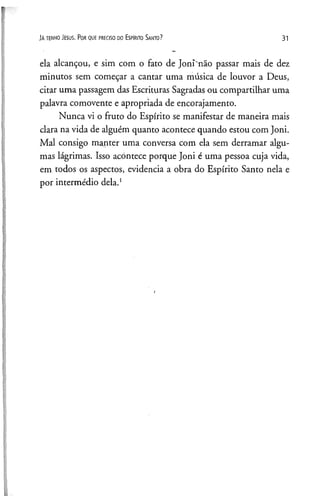Já t e n h o J e s u s . Po r q u e p r e c is o d o Es p Ir it o Sa n t o ? 31
ela alcançou, e sim com o fato de Joni não passar mais de dez
minutos sem começar a cantar uma música de louvor a Deus,
citar uma passagem das Escrituras Sagradas ou compartilhar uma
palavra comovente e apropriada de encorajamento.
Nunca vi o fruto do Espírito se manifestar de maneira mais
clara na vida de alguém quanto acontece quando estou com Joni.
Mal consigo manter uma conversa com ela sem derramar algu­
mas lágrimas. Isso acontece porque Joni é uma pessoa cuja vida,
em todos os aspectos, evidencia a obra do Espírito Santo nela e
por intermédio dela.1
 