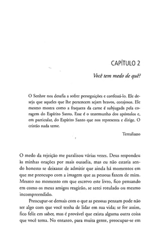 CAPÍTULO 2
Você tem medo de quê?
O Senhor nos desafia a sofrer perseguições e confessá-lo. Ele de­
seja que aqueles que lhe pertencem sejam bravos, corajosos. Ele
mesmo mostra como a fraqueza da carne é subjugada pela co­
ragem do Espírito Santo. Esse é o testemunho dos apóstolos e,
em particular, do Espírito Santo que nos representa e dirige. O
cristão nada teme.
Tertuliano
O medo da rejeição me paralisou várias vezes. Deus respondeu
às minhas orações por mais ousadia, mas eu não estaria sen­
do honesto se deixasse de admitir que ainda há momentos em
que me preocupo com a imagem que as pessoas fazem de mim.
Mesmo no momento em que escrevo este livro, fico pensando
em como os meus amigos reagirão, se serei rotulado ou mesmo
incompreendido.
Preocupar-se demais com o que as pessoas pensam pode não
ser algo com que você tenha de lidar em sua vida; se for assim,
fico feliz em saber, mas é provável que exista alguma outra coisa
que você tema. No entanto, para muita gente, preocupar-se em
 