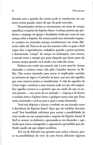 34 0 D eus e s q u e c id o
demasia com a opinião dos outros pode se transformar em um
temor muito grande, maior do que ela pode controlar.
Denominações inteiras se estruturaram em torno de crenças
específicas a respeito do Espírito Santo. Conheço pessoas que per­
deram o emprego em igrejas e faculdades cristãs por causa de suas
crenças sobre o Espírito. Eu mesmo perdi uma namorada enquan­
to estudava no seminário porque acreditávamos em coisas dife­
rentes sobre ele! Trata-se de um dos assuntos sobre os quais é fácil
viajar. Isso é especialmente verdadeiro quando a pessoa pertence
a determinado ‘campo” de crenças ou inclinações; com certeza,
é natural sentir a rejeição por parte daqueles que fazem parte do
mesmo campo quando você muda a sua visão das coisas.
Embora esse medo seja natural, não é certo senti-lo. Somos
chamados a orientar nossa vida pelo Caminho descrito na Bí­
blia. Não somos chamados para recear as implicações contidas
na iniciativa de seguir o Caminho de Jesus, mas isso não significa
que esses temores jamais se manifestarão. A vida do seguidor de
Cristo exige a renúncia a esses temores toda vez que eles surgem.
Isso significa recusar-se a permitir que seu medo do que os ou­
tros pensam — seu receio de ser rejeitado — impeça-o de buscar
a verdade sobre o Espírito Santo e qualquer outra coisa que Deus
esteja ensinando a você ou para a qual o esteja chamando.
Você está disposto a buscar a verdade em sua jornada rumo
à descoberta do Espírito Santo? Quer que ele também descubra
você? Tem humildade suficiente para aceitar a possibilidade de
estar errado em sua compreensão a respeito do Espírito Santo? É
fácil se manter na defensiva, apressando-se em discordar e ape­
lando para textos consagrados e argumentos aprendidos para de­
fender aquilo em que sempre acreditou.
Em vez de defender sua opinião com unhas e dentes, pen­
se na possibilidade de rever de uma forma diferente algumas
 