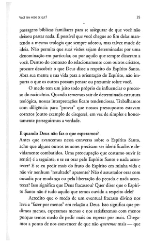 V o c ê t e m m e d o de q u ê ? 35
passagens bíblicas familiares para se assegurar de que você não
deixou passar nada. E possível que você chegue ao fim delas man­
tendo a mesma teologia que sempre adotou, mas talvez mude de
ideia. Não permita que suas visões sejam determinadas por uma
denominação em particular, ou por aquilo que sempre disseram a
você. Dentro do contexto do relacionamento com outros cristãos,
procure descobrir o que Deus disse a respeito do Espírito Santo.
Abra sua mente e sua vida para a orientação do Espírito, não im­
porta o que os outros possam pensar ou presumir sobre você.
O medo tem um jeito todo próprio de influenciar o proces­
so do raciocínio. Quando tememos sair de determinada estrutura
teológica, nossas interpretações ficam tendenciosas. Trabalhamos
com diligência para “provar” que nossos pressupostos estavam
corretos (outro exemplo de eisegese), em vez de simples e hones­
tamente perseguirmos a verdade.
E quando Deus não faz o que esperamos?
Antes que avancemos nessa 'conversa sobre o Espírito Santo,
acho que alguns outros temores precisam ser identificados e de­
vidamente combatidos. Uma preocupação que costumo ouvir (e
sentir) é a seguinte: e se eu orar pelo Espírito Santo e nada acon­
tecer? E se eu pedir mais do fruto do Espírito em minha vida e
não vir nenhum “resultado” aparente? Não é assustador orar com
ousadia por mudança ou pela libertação do pecado e nada acon­
tecer? Isso significa que Deus fracassou? Quer dizer que o Espíri­
to Santo não é tudo aquilo que temos ouvido a respeito dele?
Acredito que o medo de um eventual fracasso divino nos
leva a “fazer por menos” em relação a Deus. Isso significa que pe­
dimos menos, esperamos menos e nos satisfazemos com menos
porque temos medo de pedir mais ou esperar por mais. Chega­
mos a ponto de nos convencer de que não queremosmais — que
 