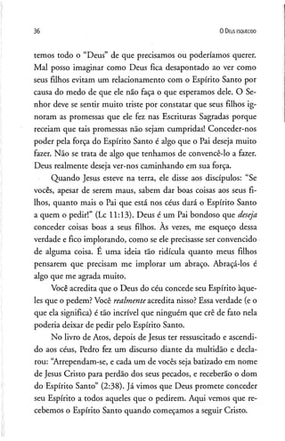 36 0 D eus e s q u e c id o
temos todo o “Deus” de que precisamos ou poderíamos querer.
Mal posso imaginar como Deus fica desapontado ao ver como
seus filhos evitam um relacionamento com o Espírito Santo por
causa do medo de que ele não faça o que esperamos dele. O Se­
nhor deve se sentir muito triste por constatar que seus filhos ig­
noram as promessas que ele fez nas Escrituras Sagradas porque
receiam que tais promessas não sejam cumpridas! Conceder-nos
poder pela força do Espírito Santo é algo que o Pai deseja muito
fazer. Não se trata de algo que tenhamos de convencê-lo a fazer.
Deus realmente deseja ver-nos caminhando em sua força.
Quando Jesus esteve na terra, ele disse aos discípulos: “Se
vocês, apesar de serem maus, sabem dar boas coisas aos seus fi­
lhos, quanto mais o Pai que está nos céus dará o Espírito Santo
a quem o pedir!” (Lc 11:13). Deus é um Pai bondoso que deseja
conceder coisas boas a seus filhos. Às vezes, me esqueço dessa
verdade e fico implorando, como se ele precisasse ser convencido
de alguma coisa. E uma ideia tão ridícula quanto meus filhos
pensarem que precisam me implorar um abraço. Abraçá-los é
algo que me agrada muito.
Você acredita que o Deus do céu concede seu Espírito àque­
les que o pedem? Você realmente acredita nisso? Essa verdade (e o
que ela significa) é tão incrível que ninguém que crê de fato nela
poderia deixar de pedir pelo Espírito Santo.
No livro de Atos, depois de Jesus ter ressuscitado e ascendi­
do aos céus, Pedro fez um discurso diante da multidão e decla­
rou: “Arrependam-se, e cada um de vocês seja batizado em nome
de Jesus Cristo para perdão dos seus pecados, e receberão o dom
do Espírito Santo” (2:38). Já vimos que Deus promete conceder
seu Espírito a todos aqueles que o pedirem. Aqui vemos que re­
cebemos o Espírito Santo quando começamos a seguir Cristo.
 