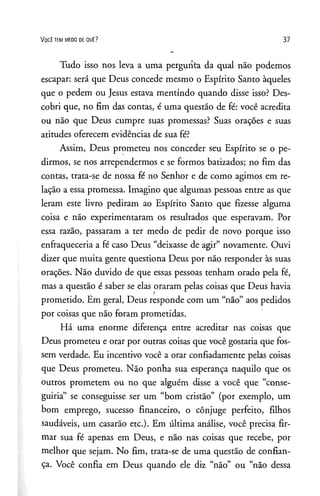 V o c ê t e m m e d o de q u ê ? 37
Tudo isso nos leva a uma pergunta da qual não podemos
escapar: será que Deus concede mesmo o Espírito Santo àqueles
que o pedem ou Jesus estava mentindo quando disse isso? Des­
cobri que, no fim das contas, é uma questão de fé: você acredita
ou não que Deus cumpre suas promessas? Suas orações e suas
atitudes oferecem evidências de sua fé?
Assim, Deus prometeu nos conceder seu Espírito se o pe­
dirmos, se nos arrependermos e se formos batizados; no fim das
contas, trata-se de nossa fé no Senhor e de como agimos em re­
lação a essa promessa. Imagino que algumas pessoas entre as que
leram este livro pediram ao Espírito Santo que fizesse alguma
coisa e não experimentaram os resultados que esperavam. Por
essa razão, passaram a ter medo de pedir de novo porque isso
enfraqueceria a fé caso Deus “deixasse de agir” novamente. Ouvi
dizer que muita gente questiona Deus por não responder às suas
orações. Não duvido de que essas pessoas tenham orado pela fé,
mas a questão é saber se elas oraram pelas coisas que Deus havia
prometido. Em geral, Deus responde com um “não” aos pedidos
por coisas que não foram prometidas.
Há uma enorme diferença entre acreditar nas coisas que
Deus prometeu e orar por outras coisas que você gostaria que fos­
sem verdade. Eu incentivo você a orar confiadamente pelas coisas
que Deus prometeu. Não ponha sua esperança naquilo que os
outros prometem ou no que alguém disse a você que “conse­
guiria” se conseguisse ser um “bom cristão” (por exemplo, um
bom emprego, sucesso financeiro, o cônjuge perfeito, filhos
saudáveis, um casarão etc.). Em última análise, você precisa fir­
mar sua fé apenas em Deus, e não nas coisas que recebe, por
melhor que sejam. No fim, trata-se de uma questão de confian­
ça. Você confia em Deus quando ele diz “não” ou “não dessa
 