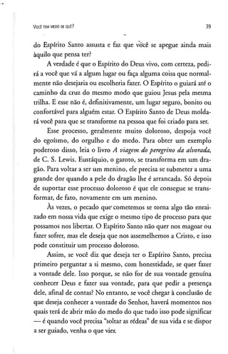 V o c ê t e m m e d o d e q u ê ? 39
do Espírito Santo assusta e faz que você se apegue ainda mais
àquilo que pensa ter?
A verdade é que o Espírito do Deus vivo, com certeza, pedi­
rá a você que vá a algum lugar ou faça alguma coisa que normal­
mente não desejaria ou escolheria fazer. O Espírito o guiará até o
caminho da cruz do mesmo modo que guiou Jesus pela mesma
trilha. E esse não é, definitivamente, um lugar seguro, bonito ou
confortável para alguém estar. O Espírito Santo de Deus molda­
rá você para que se transforme na pessoa que foi criado para ser.
Esse processo, geralmente muito doloroso, despoja você
do egoísmo, do orgulho e do medo. Para obter um exemplo
poderoso disso, leia o livro A viagem do peregrino da alvorada,
de C. S. Lewis. Eustáquio, o garoto, se transforma em um dra­
gão. Para voltar a ser um menino, ele precisa se submeter a uma
grande dor quando a pele do dragão lhe é arrancada. Só depois
de suportar esse processo doloroso é que ele consegue se trans­
formar, de fato, novamente em um menino.
As vezes, o pecado que' cometemos se torna algo tão enrai­
zado em nossa vida que exige o mesmo tipo de processo para que
possamos nos libertar. O Espírito Santo não quer nos magoar ou
fazer sofrer, mas ele deseja que nos assemelhemos a Cristo, e isso
pode constituir um processo doloroso.
Assim, se você diz que deseja ter o Espírito Santo, precisa
primeiro perguntar a si mesmo, com honestidade, se quer fazer
a vontade dele. Isso porque, se não for de sua vontade genuína
conhecer Deus e fazer sua vontade, para que pedir a presença
dele, afinal de contas? No entanto, se você chegar à conclusão de
que deseja conhecer a vontade do Senhor, haverá momentos nos
quais terá de abrir mão do medo do que tudo isso pode significar
— é quando você precisa “soltar as rédeas” de sua vida e se dispor
a ser guiado, venha o que vier.
 